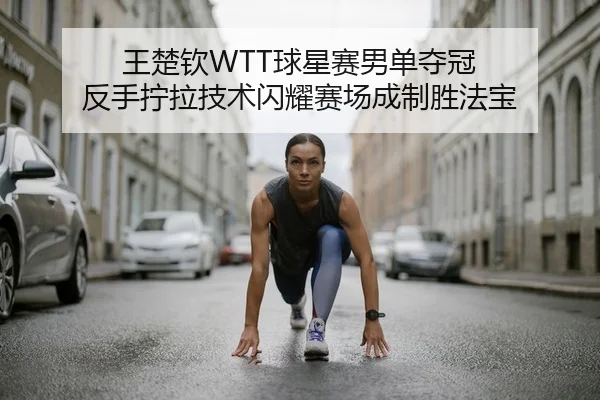 王楚钦WTT球星赛男单夺冠 反手拧拉技术闪耀赛场成制胜法宝